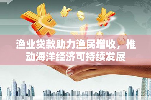 马山渔业贷款助力渔民增收，推动海洋经济可持续发展