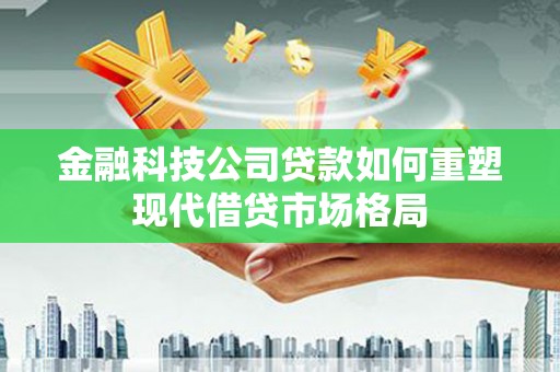 韶关金融科技公司贷款如何重塑现代借贷市场格局