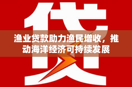保税区渔业贷款助力渔民增收，推动海洋经济可持续发展