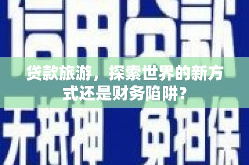 顺河贷款旅游，探索世界的新方式还是财务陷阱？